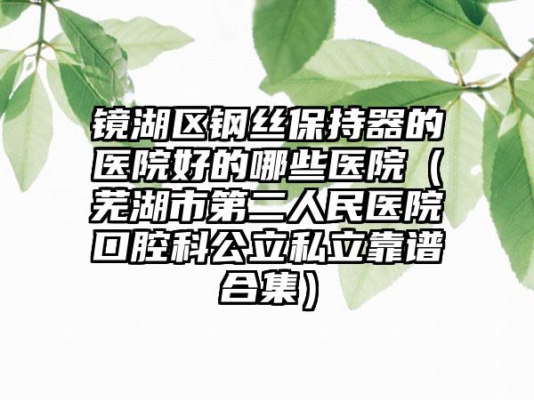 镜湖区钢丝保持器的医院好的哪些医院（芜湖市第二人民医院口腔科公立私立靠谱合集）