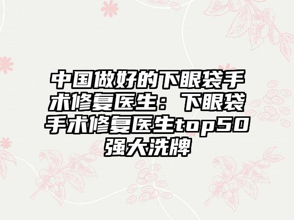 中国做好的下眼袋手术修复医生：下眼袋手术修复医生top50强大洗牌