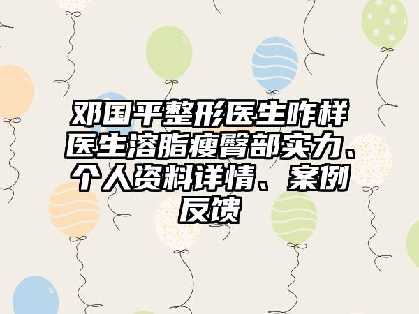 邓国平整形医生咋样医生溶脂瘦臀部实力、个人资料详情、案例反馈