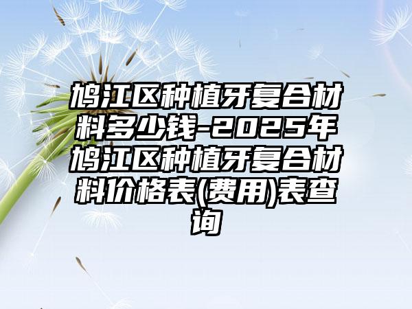 鸠江区种植牙复合材料多少钱-2025年鸠江区种植牙复合材料价格表(费用)表查询