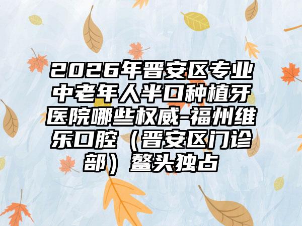 2026年晋安区专业中老年人半口种植牙医院哪些权威-福州维乐口腔（晋安区门诊部）鳌头独占