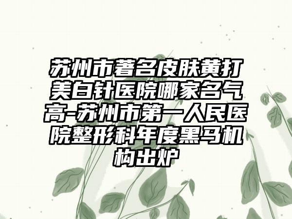 苏州市著名皮肤黄打美白针医院哪家名气高-苏州市第一人民医院整形科年度黑马机构出炉
