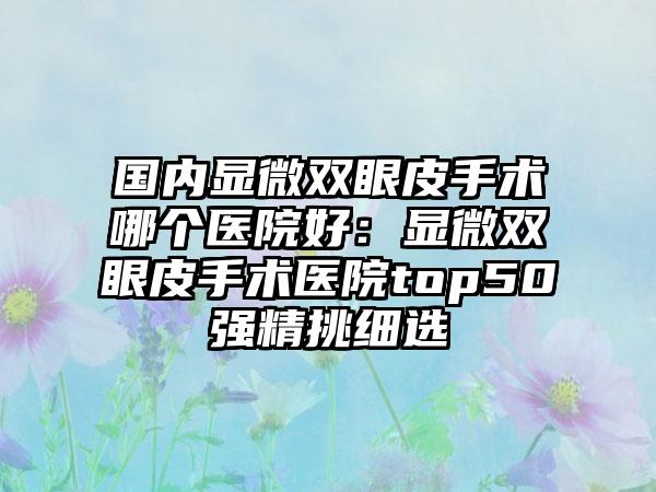 国内显微双眼皮手术哪个医院好：显微双眼皮手术医院top50强精挑细选
