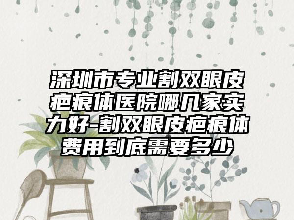 深圳市专业割双眼皮疤痕体医院哪几家实力好-割双眼皮疤痕体费用到底需要多少