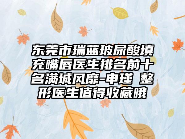 东莞市瑞蓝玻尿酸填充嘴唇医生排名前十名满城风靡-申瑾湜整形医生值得收藏哦