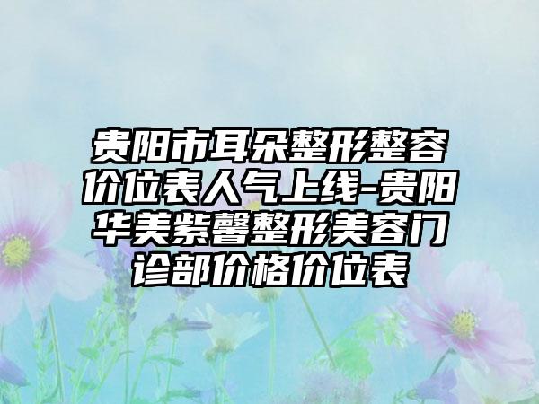 贵阳市耳朵整形整容价位表人气上线-贵阳华美紫馨整形美容门诊部价格价位表