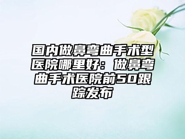 国内做鼻弯曲手术型医院哪里好：做鼻弯曲手术医院前50跟踪发布