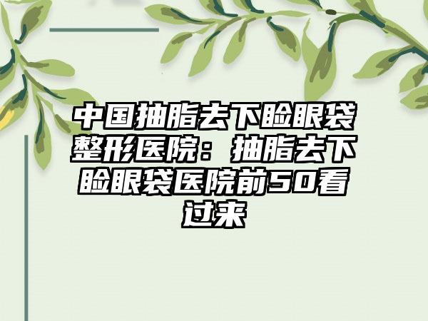 中国抽脂去下睑眼袋整形医院：抽脂去下睑眼袋医院前50看过来