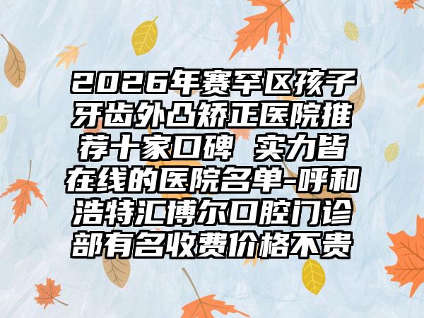 2026年赛罕区孩子牙齿外凸矫正医院推荐十家口碑 实力皆在线的医院名单-呼和浩特汇博尔口腔门诊部有名收费价格不贵