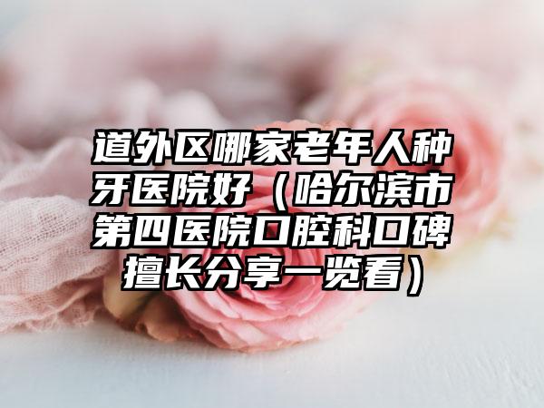 道外区哪家老年人种牙医院好（哈尔滨市第四医院口腔科口碑擅长分享一览看）