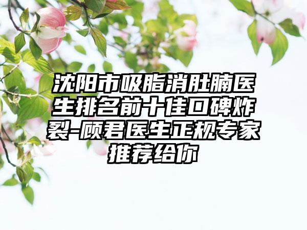 沈阳市吸脂消肚腩医生排名前十佳口碑炸裂-顾君医生正规专家推荐给你