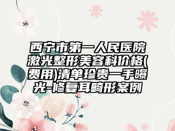 西宁市第一人民医院激光整形美容科价格(费用)清单珍贵一手曝光-修复耳畸形案例