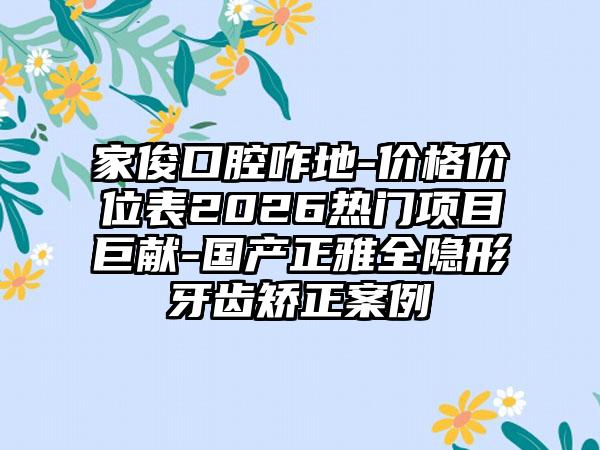 家俊口腔咋地-价格价位表2026热门项目巨献-国产正雅全隐形牙齿矫正案例