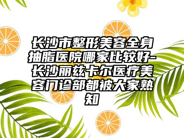 长沙市整形美容全身抽脂医院哪家比较好-长沙丽兹卡尔医疗美容门诊部都被大家熟知