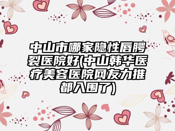 中山市哪家隐性唇腭裂医院好(中山韩华医疗美容医院网友力推都入围了)