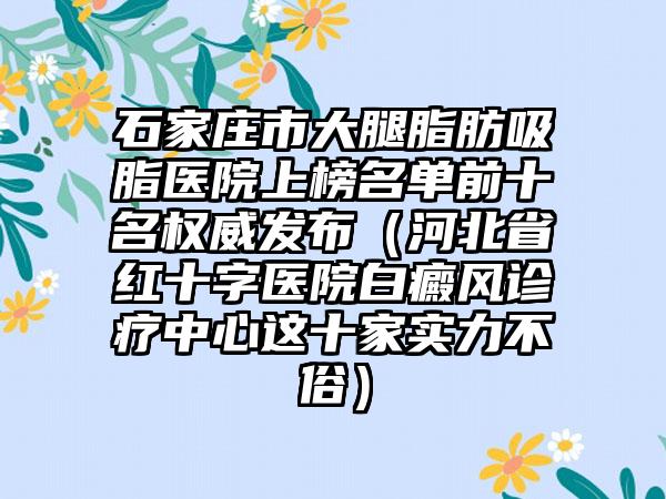 石家庄市大腿脂肪吸脂医院上榜名单前十名权威发布（河北省红十字医院白癜风诊疗中心这十家实力不俗）