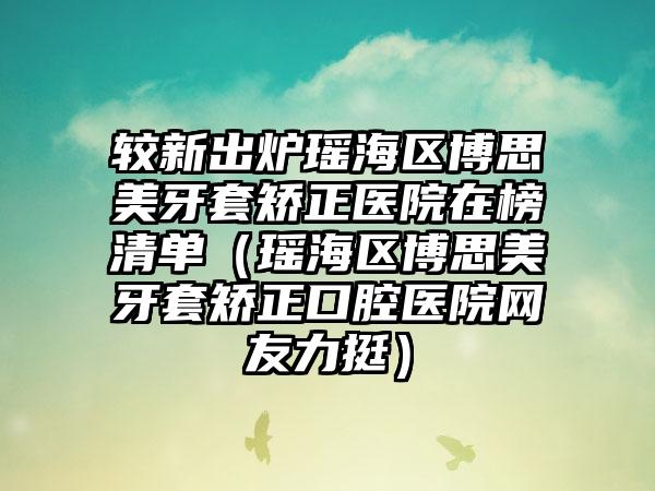 较新出炉瑶海区博思美牙套矫正医院在榜清单（瑶海区博思美牙套矫正口腔医院网友力挺）