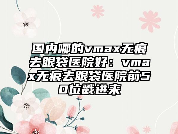 国内哪的vmax无痕去眼袋医院好：vmax无痕去眼袋医院前50位戳进来