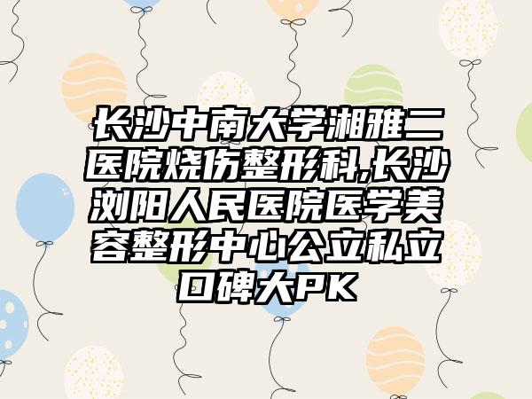 长沙中南大学湘雅二医院烧伤整形科,长沙浏阳人民医院医学美容整形中心公立私立口碑大PK