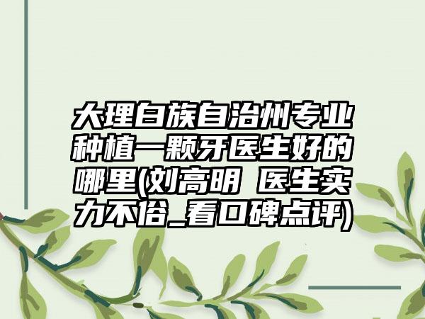 大理白族自治州专业种植一颗牙医生好的哪里(刘高明‌医生实力不俗_看口碑点评)
