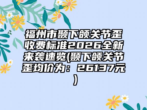 福州市颞下颌关节歪收费标准2026全新来袭速览(颞下颌关节歪均价为：26137元）