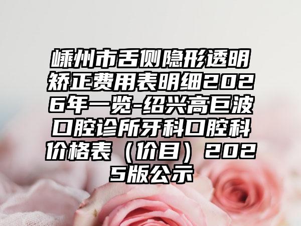 嵊州市舌侧隐形透明矫正费用表明细2026年一览-绍兴高巨波口腔诊所牙科口腔科价格表（价目）2025版公示