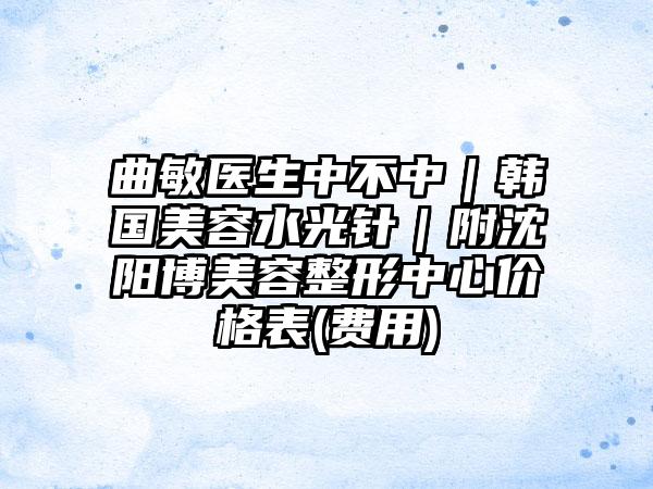 曲敏医生中不中｜韩国美容水光针｜附沈阳博美容整形中心价格表(费用)