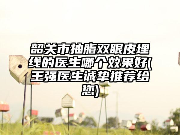 韶关市抽脂双眼皮埋线的医生哪个效果好(王强医生诚挚推荐给您)