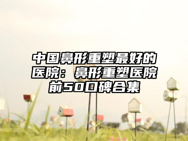 中国鼻形重塑最好的医院：鼻形重塑医院前50口碑合集