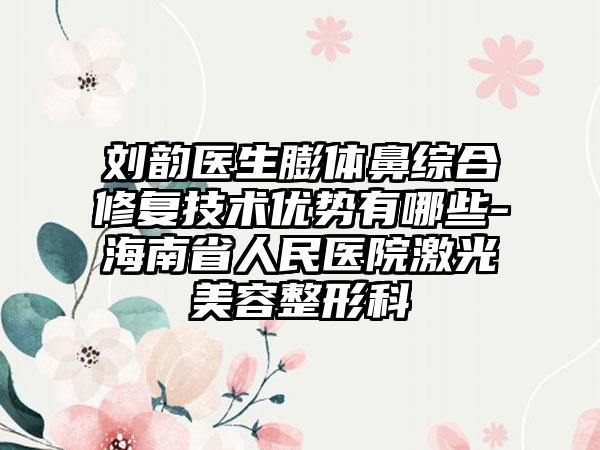 刘韵医生膨体鼻综合修复技术优势有哪些-海南省人民医院激光美容整形科