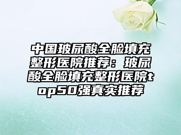 中国玻尿酸全脸填充整形医院推荐：玻尿酸全脸填充整形医院top50强真实推荐