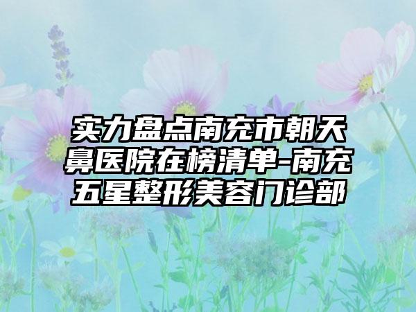 实力盘点南充市朝天鼻医院在榜清单-南充五星整形美容门诊部