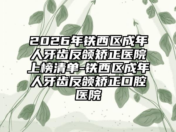2026年铁西区成年人牙齿反颌矫正医院上榜清单-铁西区成年人牙齿反颌矫正口腔医院