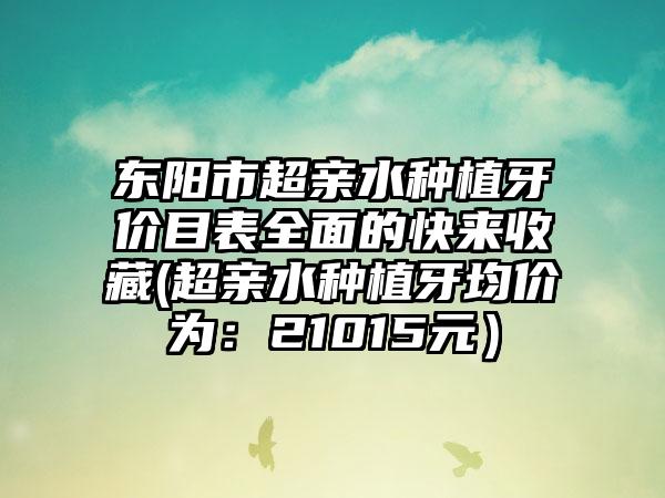 东阳市超亲水种植牙价目表全面的快来收藏(超亲水种植牙均价为：21015元）