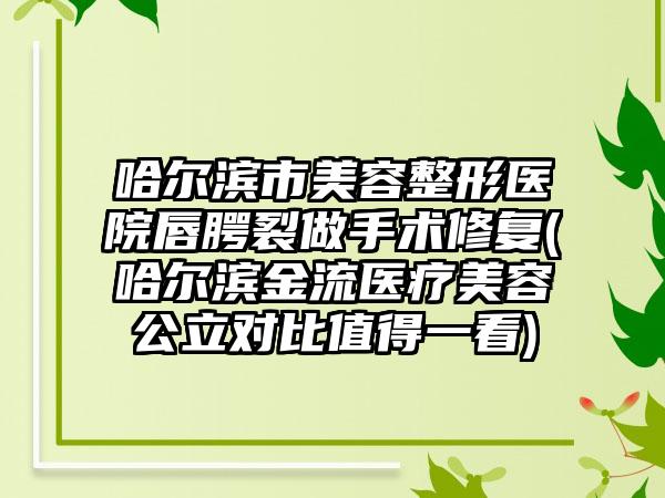 哈尔滨市美容整形医院唇腭裂做手术修复(哈尔滨金流医疗美容公立对比值得一看)