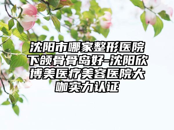 沈阳市哪家整形医院下颌骨骨岛好-沈阳欣博美医疗美容医院大咖实力认证