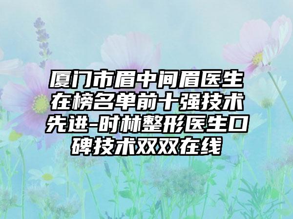厦门市眉中间眉医生在榜名单前十强技术先进-时林整形医生口碑技术双双在线