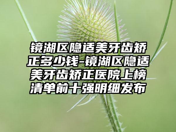 镜湖区隐适美牙齿矫正多少钱-镜湖区隐适美牙齿矫正医院上榜清单前十强明细发布