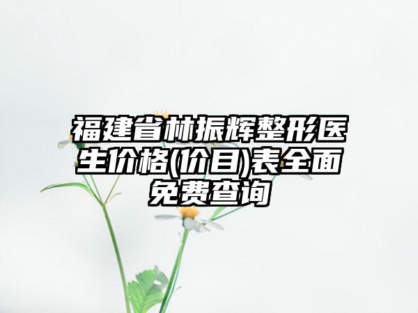 福建省林振辉整形医生价格(价目)表全面免费查询