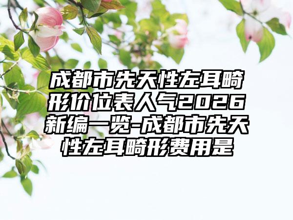 成都市先天性左耳畸形价位表人气2026新编一览-成都市先天性左耳畸形费用是