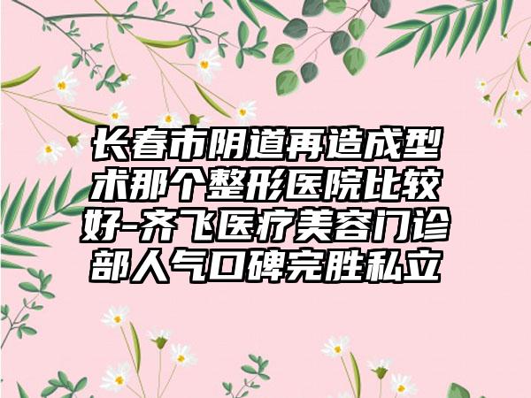 长春市阴道再造成型术那个整形医院比较好-齐飞医疗美容门诊部人气口碑完胜私立