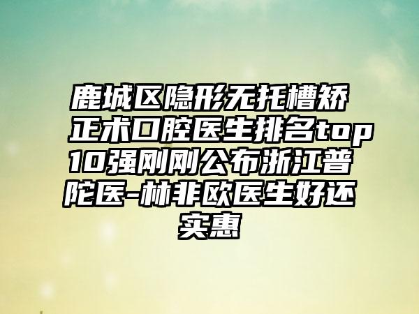 鹿城区隐形无托槽矫正术口腔医生排名top10强刚刚公布浙江普陀医-林非欧医生好还实惠