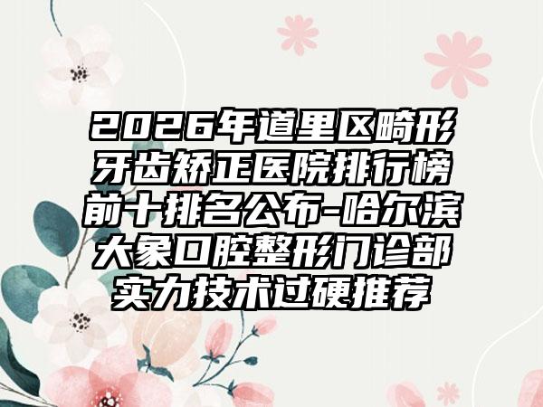 2026年道里区畸形牙齿矫正医院排行榜前十排名公布-哈尔滨大象口腔整形门诊部实力技术过硬推荐