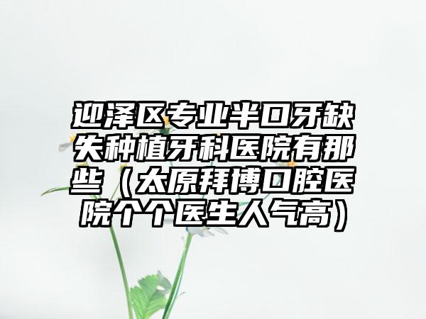 迎泽区专业半口牙缺失种植牙科医院有那些（太原拜博口腔医院个个医生人气高）