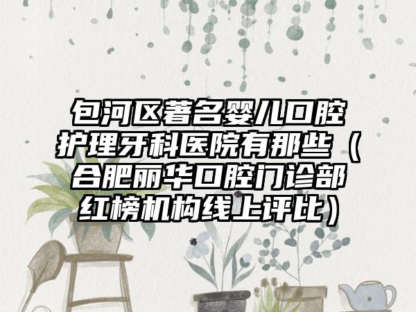 包河区著名婴儿口腔护理牙科医院有那些（合肥丽华口腔门诊部红榜机构线上评比）