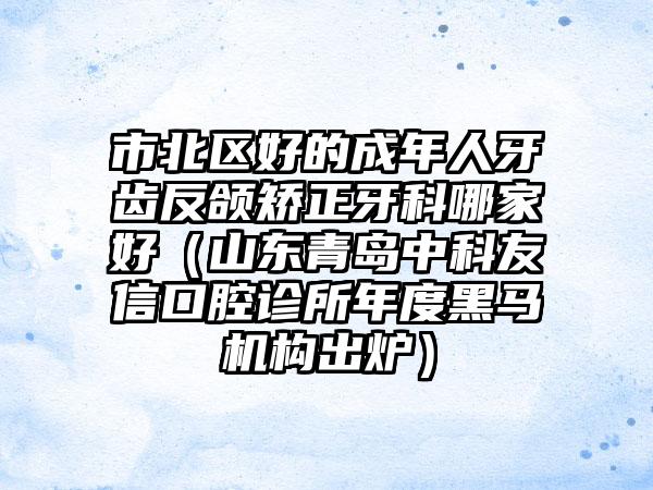 市北区好的成年人牙齿反颌矫正牙科哪家好（山东青岛中科友信口腔诊所年度黑马机构出炉）