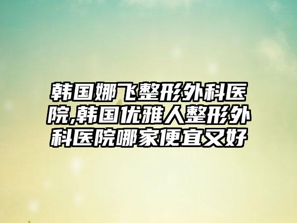 韩国娜飞整形外科医院,韩国优雅人整形外科医院哪家便宜又好