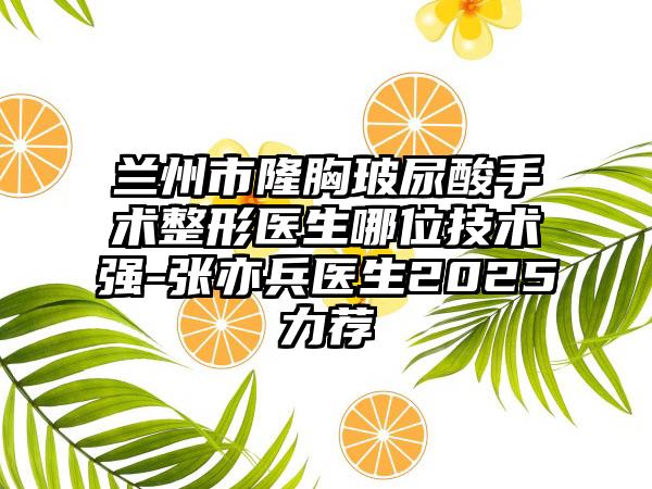 兰州市隆胸玻尿酸手术整形医生哪位技术强-张亦兵医生2025力荐
