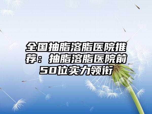 全国抽脂溶脂医院推荐：抽脂溶脂医院前50位实力领衔