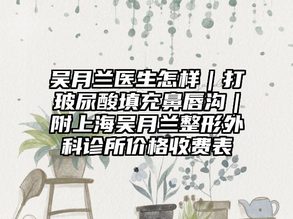 吴月兰医生怎样｜打玻尿酸填充鼻唇沟｜附上海吴月兰整形外科诊所价格收费表